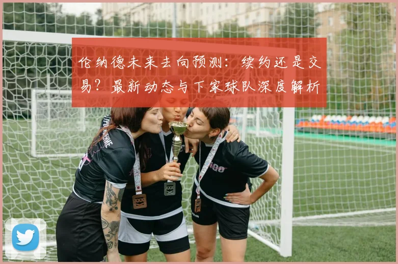 伦纳德未来去向预测:续约还是交易?最新动态与下家球队深度解析