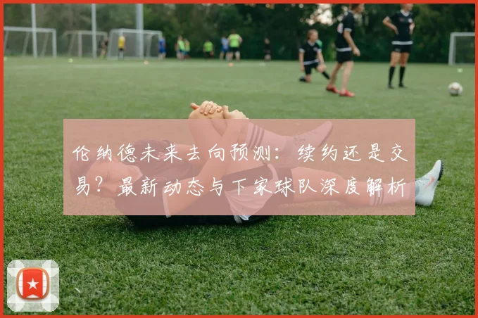 伦纳德未来去向预测:续约还是交易?最新动态与下家球队深度解析
