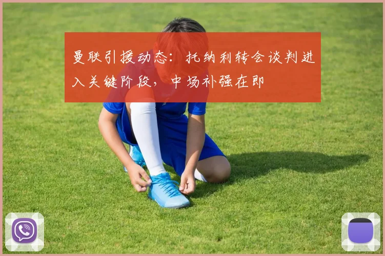 曼联引援动态:托纳利转会谈判进入关键阶段,中场补强在即