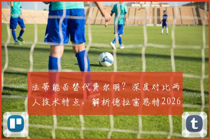法蒂能否替代费尔明？深度对比两人技术特点，解析德拉富恩特2026年阵容构想