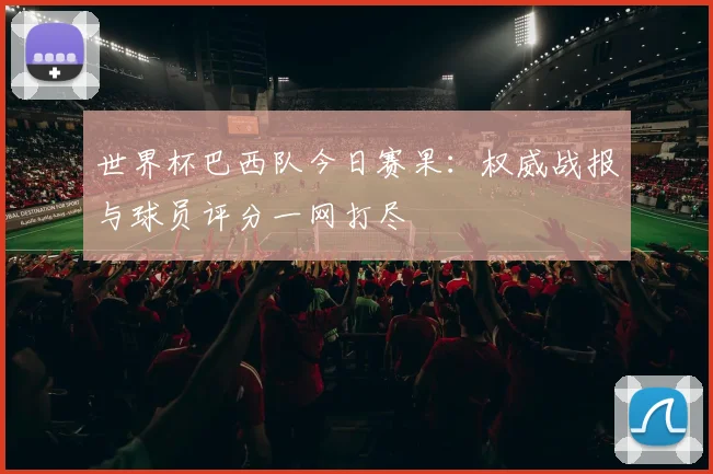 世界杯巴西队今日赛果:权威战报与球员评分一网打尽