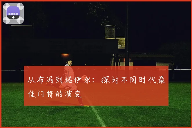 从布冯到诺伊尔:探讨不同时代最佳门将的演变
