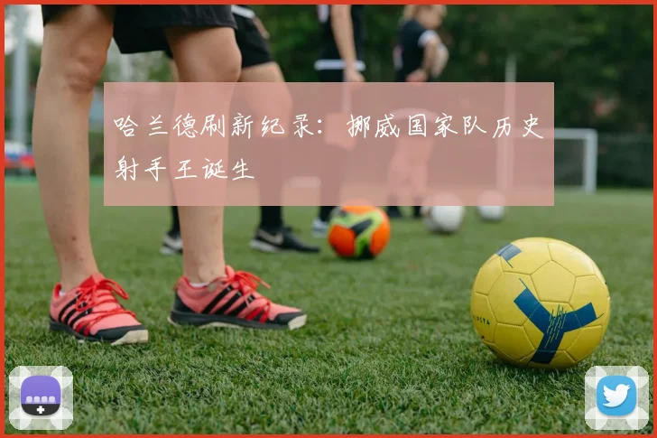 哈兰德刷新纪录:挪威国家队历史射手王诞生