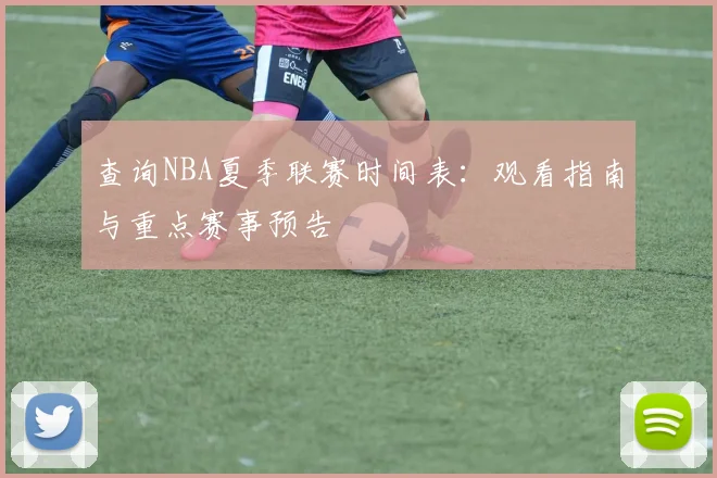 查询NBA夏季联赛时间表:观看指南与重点赛事预告
