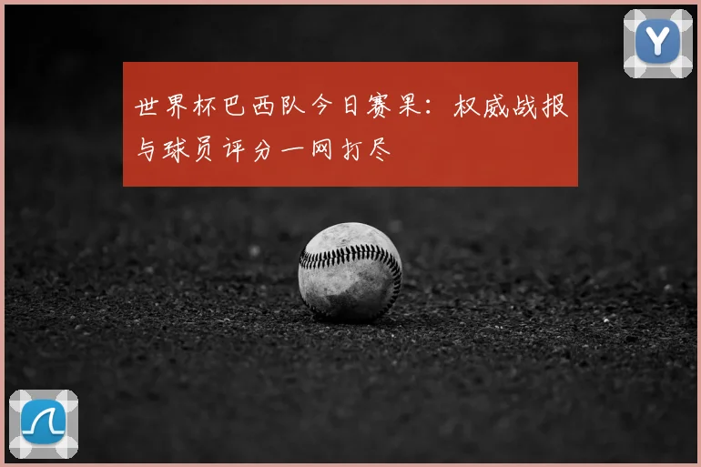 世界杯巴西队今日赛果：权威战报与球员评分一网打尽