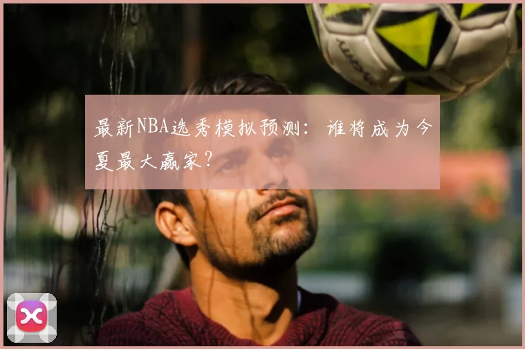 最新NBA选秀模拟预测：谁将成为今夏最大赢家？