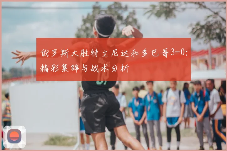 俄罗斯大胜特立尼达和多巴哥3-0:精彩集锦与战术分析